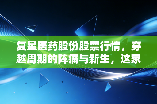复星医药股份股票行情,穿越周期的阵痛与新生,这家老牌药企还能打吗?