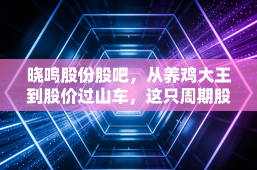 晓鸣股份股吧,从养鸡大王到股价过山车,这只周期股还能拿吗?