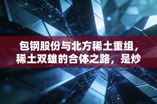 包钢股份与北方稀土重组,稀土双雄的合体之路,是炒作还是必然?