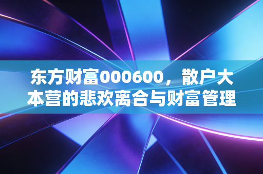 东方财富000600,散户大本营的悲欢离合与财富管理的破局之路