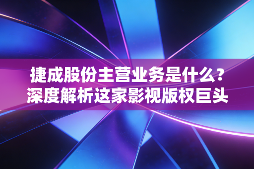 捷成股份主营业务是什么?深度解析这家影视版权巨头的生意经与未来隐忧