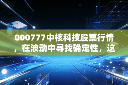 000777中核科技股票行情,在波动中寻找确定性,这只核电阀门能否拧开财富大门?
