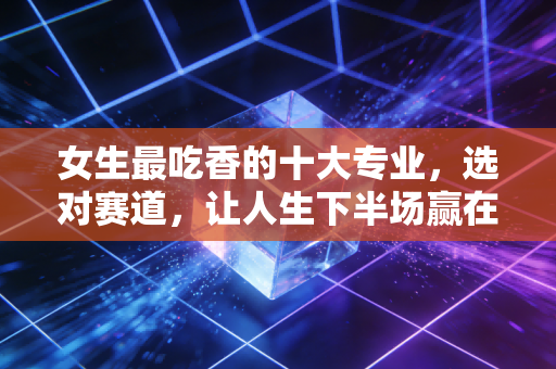女生最吃香的十大专业,选对赛道,让人生下半场赢在起跑线