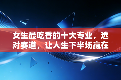 女生最吃香的十大专业，选对赛道，让人生下半场赢在起跑线