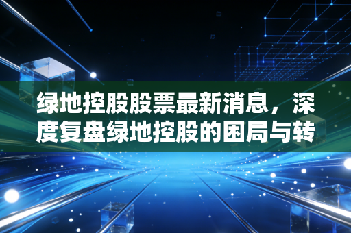 绿地控股股票最新消息,深度复盘绿地控股的困局与转机,股民还能守得云开见月明吗?