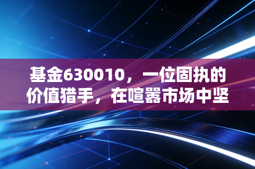 基金630010,一位固执的价值猎手,在喧嚣市场中坚守初心的十年长跑