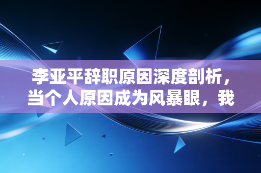李亚平辞职原因深度剖析,当个人原因成为风暴眼,我们该如何读懂政商关系的脆弱防线?