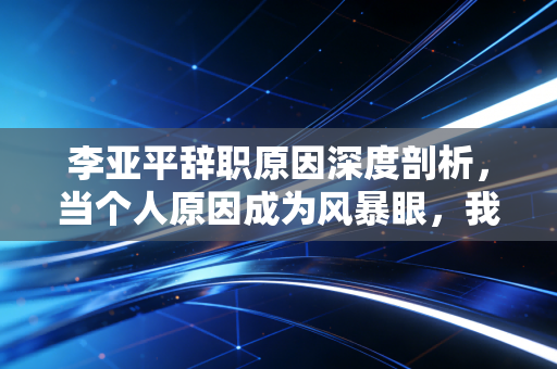 李亚平辞职原因深度剖析，当个人原因成为风暴眼，我们该如何读懂政商关系的脆弱防线？