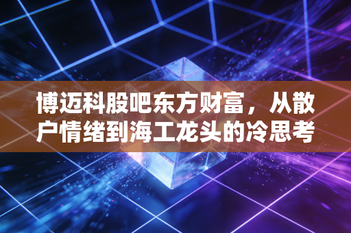 博迈科股吧东方财富,从散户情绪到海工龙头的冷思考,这只股到底还能不能拿?