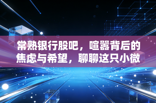 常熟银行股吧,喧嚣背后的焦虑与希望,聊聊这只小微之王的真实价值
