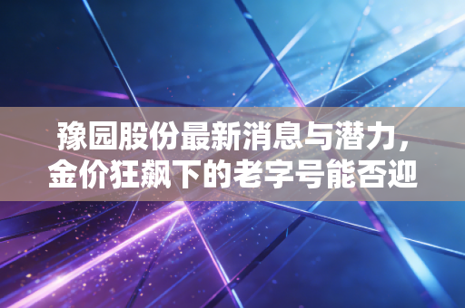 豫园股份最新消息与潜力,金价狂飙下的老字号能否迎来第二春?