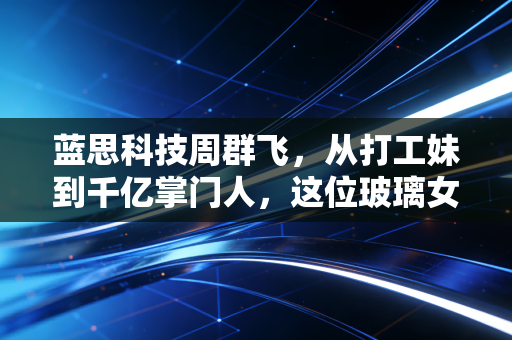 蓝思科技周群飞,从打工妹到千亿掌门人,这位玻璃女王的硬核突围路