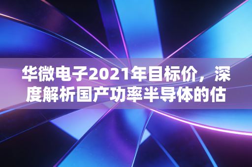 华微电子2021年目标价,深度解析国产功率半导体的估值逻辑与投资狂想