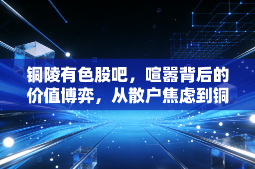 铜陵有色股吧,喧嚣背后的价值博弈,从散户焦虑到铜价周期的深度复盘