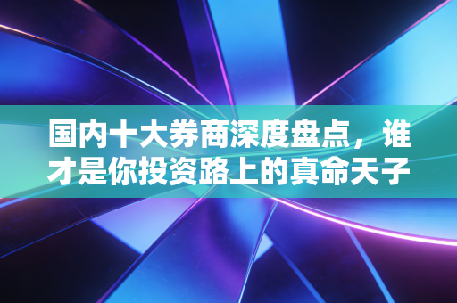 国内十大券商深度盘点,谁才是你投资路上的真命天子?