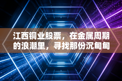 江西铜业股票,在金属周期的浪潮里,寻找那份沉甸甸的安全感