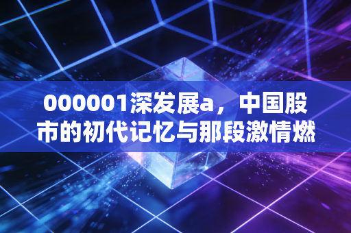 000001深发展a,中国股市的初代记忆与那段激情燃烧的岁月