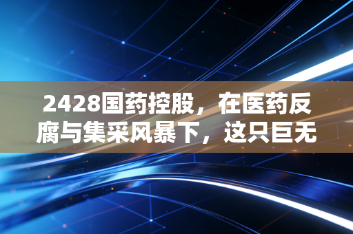 2428国药控股,在医药反腐与集采风暴下,这只巨无霸还能成为我们的避风港吗?