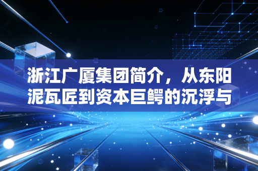 浙江广厦集团简介,从东阳泥瓦匠到资本巨鳄的沉浮与突围