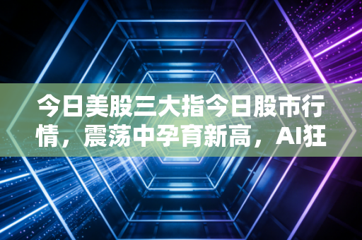 今日美股三大指今日股市行情,震荡中孕育新高,AI狂潮下的冷思考