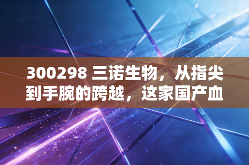 300298 三诺生物,从指尖到手腕的跨越,这家国产血糖仪龙头能否撑起万亿慢病管理的野心?