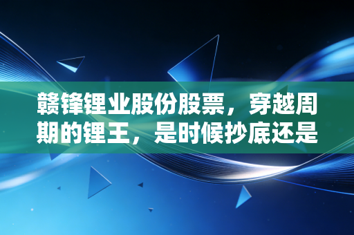 赣锋锂业股份股票,穿越周期的锂王,是时候抄底还是继续观望?