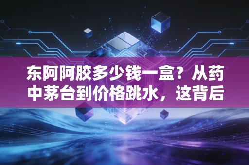 东阿阿胶多少钱一盒?从药中茅台到价格跳水,这背后藏着什么经济学逻辑?