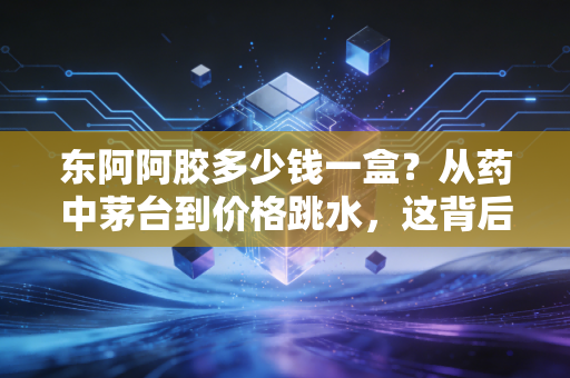东阿阿胶多少钱一盒?从药中茅台到价格跳水,这背后藏着什么经济学逻辑?