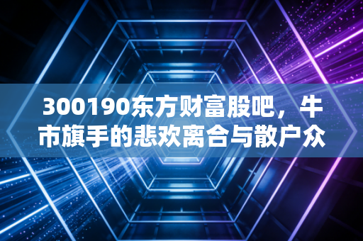 300190东方财富股吧,牛市旗手的悲欢离合与散户众生相