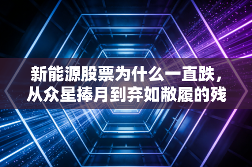 新能源股票为什么一直跌,从众星捧月到弃如敝履的残酷真相