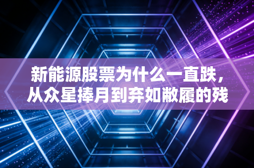 新能源股票为什么一直跌,从众星捧月到弃如敝履的残酷真相
