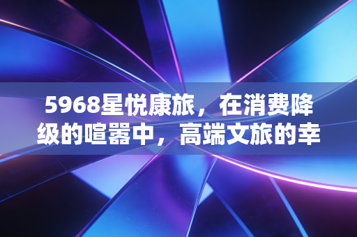 5968星悦康旅,在消费降级的喧嚣中,高端文旅的幸存者偏差与未来博弈