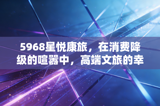 5968星悦康旅,在消费降级的喧嚣中,高端文旅的幸存者偏差与未来博弈