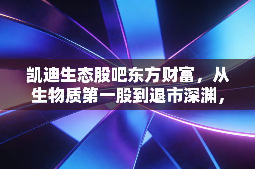凯迪生态股吧东方财富,从生物质第一股到退市深渊,一个散户的血泪警示录