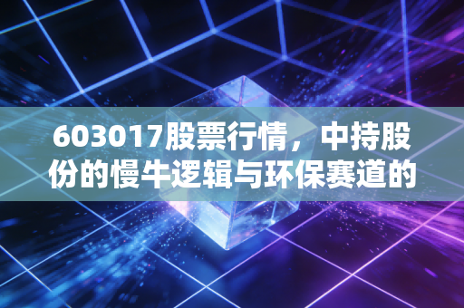 603017股票行情,中持股份的慢牛逻辑与环保赛道的冷思考