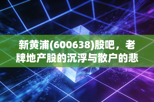 新黄浦(600638)股吧,老牌地产股的沉浮与散户的悲欢,我看懂了什么?