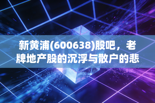 新黄浦(600638)股吧,老牌地产股的沉浮与散户的悲欢,我看懂了什么?