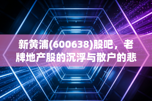 新黄浦(600638)股吧,老牌地产股的沉浮与散户的悲欢,我看懂了什么?