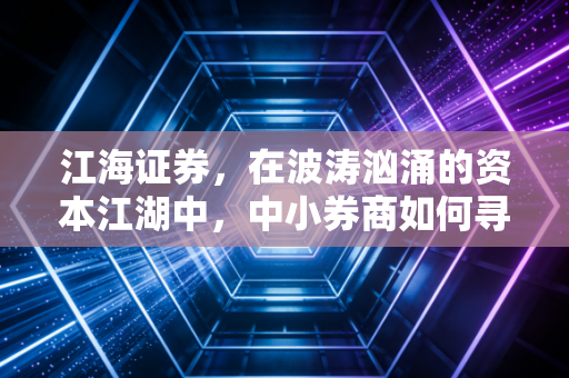 江海证券,在波涛汹涌的资本江湖中,中小券商如何寻找自己的诺亚方舟?