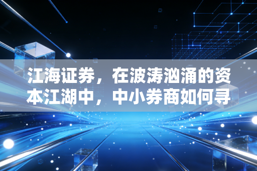 江海证券,在波涛汹涌的资本江湖中,中小券商如何寻找自己的诺亚方舟?