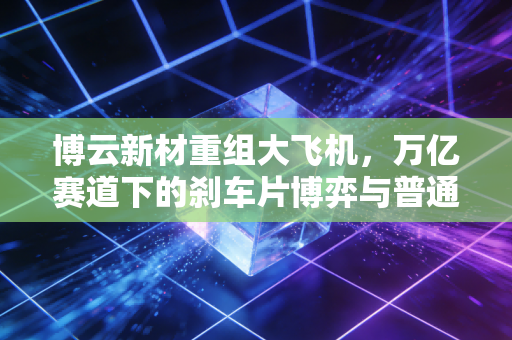 博云新材重组大飞机，万亿赛道下的刹车片博弈与普通投资者的机会
