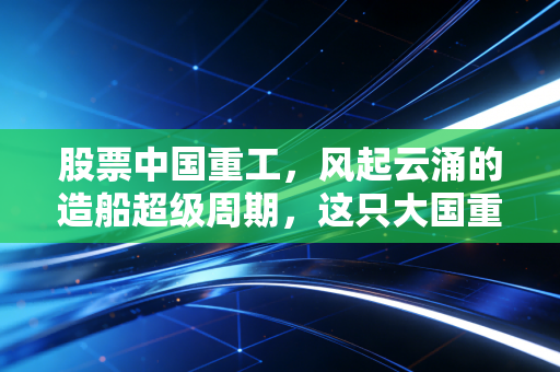 股票中国重工,风起云涌的造船超级周期,这只大国重器能否成为你的财富方舟?