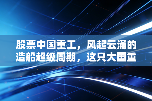 股票中国重工,风起云涌的造船超级周期,这只大国重器能否成为你的财富方舟?