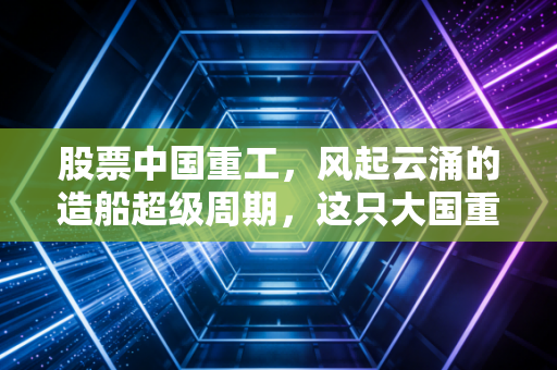 股票中国重工，风起云涌的造船超级周期，这只大国重器能否成为你的财富方舟？