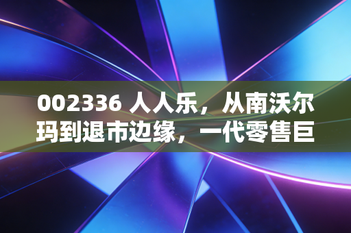 002336 人人乐，从南沃尔玛到退市边缘，一代零售巨头的黄昏挽歌