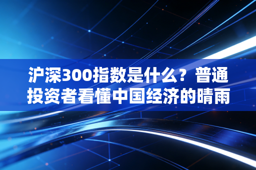 沪深300指数是什么？普通投资者看懂中国经济的晴雨表与避风港