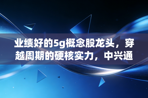 业绩好的5g概念股龙头,穿越周期的硬核实力,中兴通讯与中际旭创如何领跑AI时代?