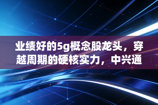业绩好的5g概念股龙头,穿越周期的硬核实力,中兴通讯与中际旭创如何领跑AI时代?