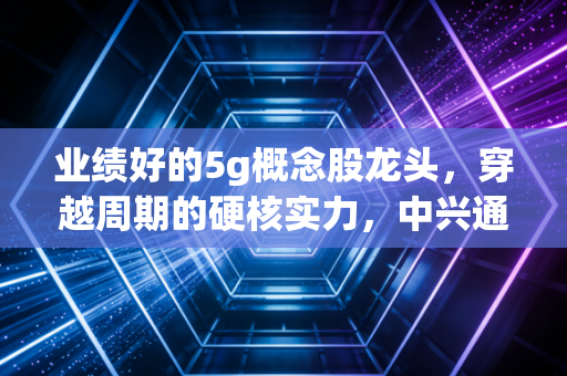 业绩好的5g概念股龙头，穿越周期的硬核实力，中兴通讯与中际旭创如何领跑AI时代？