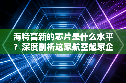 海特高新的芯片是什么水平？深度剖析这家航空起家企业的半导体硬实力